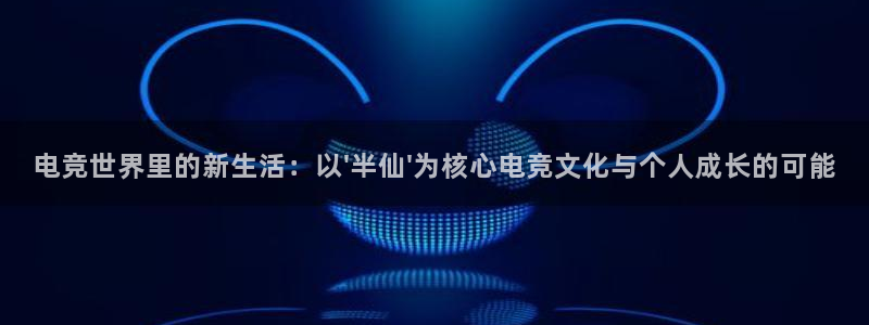 乐鱼电竞app下载：电竞世界里的新生活：以\'半仙\'为核心电竞文化与个人成长的可能
